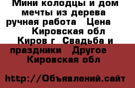 Мини-колодцы и дом мечты из дерева, ручная работа › Цена ­ 200 - Кировская обл., Киров г. Свадьба и праздники » Другое   . Кировская обл.